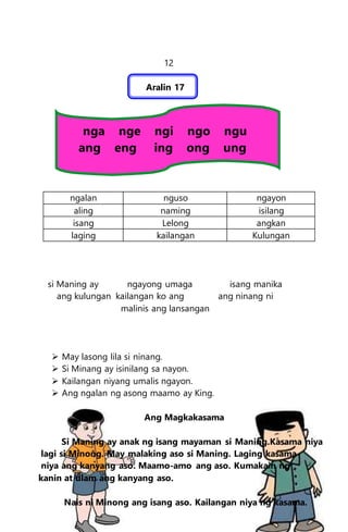 12
Aralin 17
nga nge ngi ngo ngu
ang eng ing ong ung
ngalan nguso ngayon
aling naming isilang
isang Lelong angkan
laging kailangan Kulungan
si Maning ay ngayong umaga isang manika
ang kulungan kailangan ko ang ang ninang ni
malinis ang lansangan
 May lasong lila si ninang.
 Si Minang ay isinilang sa nayon.
 Kailangan niyang umalis ngayon.
 Ang ngalan ng asong maamo ay King.
Ang Magkakasama
Si Maning ay anak ng isang mayaman si Maning.Kasama niya
lagi si Minong. May malaking aso si Maning. Laging kasama
niya ang kanyang aso. Maamo-amo ang aso. Kumakain ng
kanin at ulam ang kanyang aso.
Nais ni Minong ang isang aso. Kailangan niya ng kasama.
 