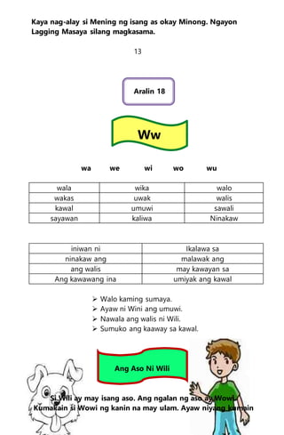 Kaya nag-alay si Mening ng isang as okay Minong. Ngayon
Lagging Masaya silang magkasama.
13
Aralin 18
Ww
wa we wi wo wu
wala wika walo
wakas uwak walis
kawal umuwi sawali
sayawan kaliwa Ninakaw
iniwan ni Ikalawa sa
ninakaw ang malawak ang
ang walis may kawayan sa
Ang kawawang ina umiyak ang kawal
 Walo kaming sumaya.
 Ayaw ni Wini ang umuwi.
 Nawala ang walis ni Wili.
 Sumuko ang kaaway sa kawal.
Ang Aso Ni Wili
Si Wili ay may isang aso. Ang ngalan ng aso ay Wowi.
Kumakain si Wowi ng kanin na may ulam. Ayaw niyang kumain
 