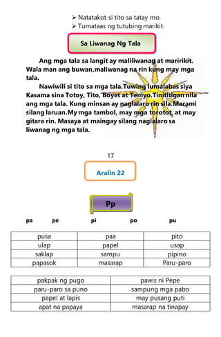  Natatakot si tito sa tatay mo.
 Tumataas ng tutubing marikit.
Sa Liwanag Ng Tala
Ang mga tala sa langit ay maliliwanag at maririkit.
Wala man ang buwan,maliwanag na rin kung may mga
tala.
Nawiwili si tito sa mga tala.Tuwing lumalabas siya
Kasama sina Totoy, Tito, Boyet at Temyo.Tinititigan nila
ang mga tala. Kung minsan ay naglalaro rin sila.Marami
silang laruan.My mga tambol, may mga torotot, at may
gitara rin. Masaya at maingay silang naglalaro sa
liwanag ng mga tala.
17
Aralin 22
Pp
pa pe pi po pu
pusa paa pito
ulap papel usap
saklap sampu pipino
papasok masarap Paru-paro
pakpak ng pugo pawis ni Pepe
paru-paro sa puno sampung mga pabo
papel at lapis may pusang puti
apat na papaya masarap na tinapay
 
