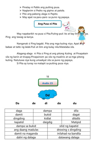  Pinatay ni Pablo ang putting pusa.
 Nagtanim si Pedro ng pipino at patola.
 Pito ang pabong alaga ni Pepito.
 May apat na paru-paro sa puno ng papaya.
Ang Pusa ni Pita
May napakarikit na pusa si Pita.Puting-puti ito at kay linis-linis pa.
Ping ang tawag sa kanya.
Nanganak si Ping kagabi. Pito ang mga kuting niya. Apat ang
babae at tatlo ng lalaki.Puti at itim ang kulay nila.Matataba sila.
Alagang-alaga ni Pita si Ping at ang pitong Kuting at Pinapakain
sila ng kanin at tinapay.Pinapainom pa sila ng maalinis at sa mga pitong
kuting. Natutuwa siya kung umaakyat sila sa puno ng papaya.
Si Pita ay tunay na malapit sa putting pusa niya.
18
Aralin 23
Dd
Da de di do du
daga dampa dila
damit bukid dagat
dingding kidlat dibdib
kapatid daigdig Matipid
dampa sa bukid silid ng kapatid
ang daang madulas drowing s dingding
damit na maganda inilahad na bandila
daliri ng dalaga dalawang dalaga
 