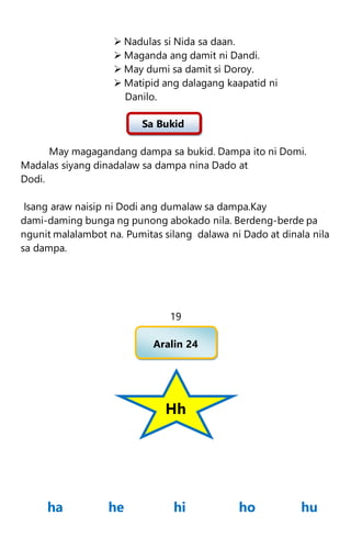  Nadulas si Nida sa daan.
 Maganda ang damit ni Dandi.
 May dumi sa damit si Doroy.
 Matipid ang dalagang kaapatid ni
Danilo.
Sa Bukid
May magagandang dampa sa bukid. Dampa ito ni Domi.
Madalas siyang dinadalaw sa dampa nina Dado at
Dodi.
Isang araw naisip ni Dodi ang dumalaw sa dampa.Kay
dami-daming bunga ng punong abokado nila. Berdeng-berde pa
ngunit malalambot na. Pumitas silang dalawa ni Dado at dinala nila
sa dampa.
19
Aralin 24
Hh
ha he hi ho hu
 