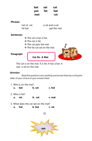 bat sat cat
pat fat hat
mat rat
Phrases:
hat of cat a rat and a cat
fat bat pat the mat
Sentences:
 The cat a has a hat.
 The cat is fat.
 The cat pats the mat.
 The fat cat sat on the mat.
Paragraph:
Cat On A Mat
The cat is on the mat. It is fat. It has a hat. It
saw a rat on the mat.
Direction:
Read the questions very carefully and answer them by writingthe
letter of your choice on your answer sheet.
1. Who is on the mat?
a. bat b. cat c. hat
2. Who is fat?
a. rat b. cat c. mat
3. What does the cat see on the mat?
a. hat b. bat c. rat
22
-an
 