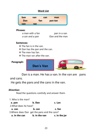 Word List
ban van can man
Dan fan pan tan
van ran
Phrases:
a man with a fan pan in a van
a can and a pan Dan and the man
Sentences:
 The fan is in the van.
 Dan has the pan and the can.
 The man has fan.
 The man ran after the van.
Paragraph:
Dan’s Van
Dan is a man. He has a van. In the van are pans
and cans.
He gets the pans and the cans in the van.
Direction:
Read the questions carefully and answer them.
1. Who is the man?
a. pan b. Dan c. Lan
2.What does he have?
a. van b. can c. fan
3.Where does Dan get the pans and the cans?
a. In the can b. in the van c. in the jar
23
 