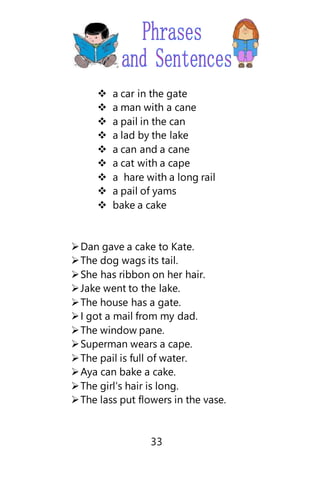  a car in the gate
 a man with a cane
 a pail in the can
 a lad by the lake
 a can and a cane
 a cat with a cape
 a hare with a long rail
 a pail of yams
 bake a cake
Dan gave a cake to Kate.
The dog wags its tail.
She has ribbon on her hair.
Jake went to the lake.
The house has a gate.
I got a mail from my dad.
The window pane.
Superman wears a cape.
The pail is full of water.
Aya can bake a cake.
The girl’s hair is long.
The lass put flowers in the vase.
33
 