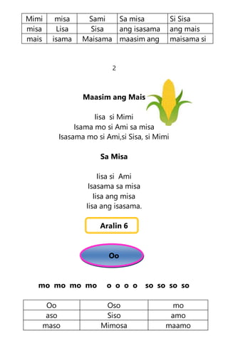 Mimi misa Sami Sa misa Si Sisa
misa Lisa Sisa ang isasama ang mais
mais isama Maisama maasim ang maisama si
2
Maasim ang Mais
Iisa si Mimi
Isama mo si Ami sa misa
Isasama mo si Ami,si Sisa, si Mimi
Sa Misa
Iisa si Ami
Isasama sa misa
Iisa ang misa
Iisa ang isasama.
Aralin 6
Oo
mo mo mo mo o o o o so so so so
Oo Oso mo
aso Siso amo
maso Mimosa maamo
 