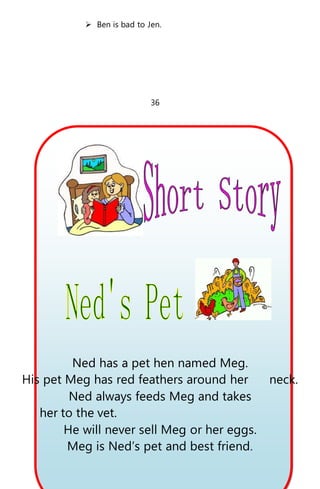  Ben is bad to Jen.
36
Ned has a pet hen named Meg.
His pet Meg has red feathers around her neck.
Ned always feeds Meg and takes
her to the vet.
He will never sell Meg or her eggs.
Meg is Ned’s pet and best friend.
 