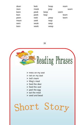 dean leek heap ream
Jean meek jeep seam
keen peak keep seem
lean peek leap team
peen reek peep teem
mean seek reap
seen weak seep
teen week weep
38
 mess on my seat
 net on my seat
 Jed’s team
 Meg’s meal
 feed the deer
 feed the seal
 peel the egg
 eat the meat
 seed and bead
 
