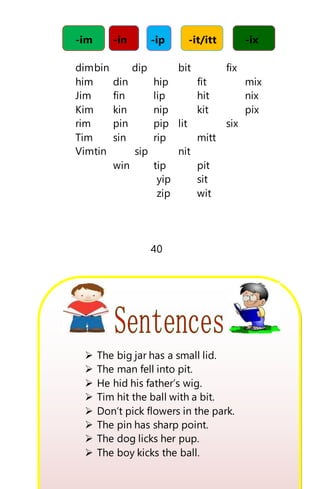 -im -in -ip -it/itt -ix
dimbin dip bit fix
him din hip fit mix
Jim fin lip hit nix
Kim kin nip kit pix
rim pin pip lit six
Tim sin rip mitt
Vimtin sip nit
win tip pit
yip sit
zip wit
40
 The big jar has a small lid.
 The man fell into pit.
 He hid his father’s wig.
 Tim hit the ball with a bit.
 Don’t pick flowers in the park.
 The pin has sharp point.
 The dog licks her pup.
 The boy kicks the ball.
 