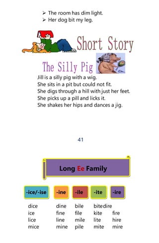  The room has dim light.
 Her dog bit my leg.
Jill is a silly pig with a wig.
She sits in a pit but could not fit.
She digs through a hill with just her feet.
She picks up a pill and licks it.
She shakes her hips and dances a jig.
41
Long Ee Family
-ice/-ise -ine -ile -ite -ire
dice dine bile bitedire
ice fine file kite fire
lice line mile lite hire
mice mine pile mite mire
 