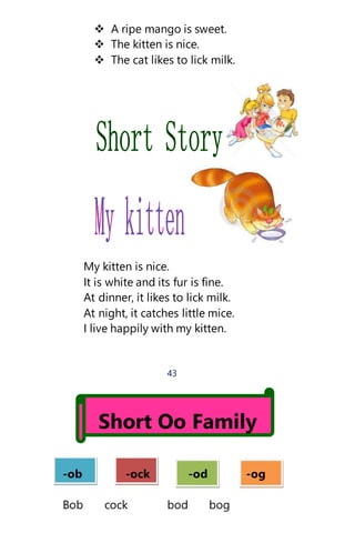  A ripe mango is sweet.
 The kitten is nice.
 The cat likes to lick milk.
My kitten is nice.
It is white and its fur is fine.
At dinner, it likes to lick milk.
At night, it catches little mice.
I live happily with my kitten.
43
Short Oo Family
-ob -ock -od -og
Bob cock bod bog
 