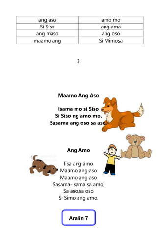 ang aso amo mo
Si Siso ang ama
ang maso ang oso
maamo ang Si Mimosa
3
Maamo Ang Aso
Isama mo si Siso
Si Siso ng amo mo.
Sasama ang oso sa aso.
Ang Amo
Iisa ang amo
Maamo ang aso
Maamo ang aso
Sasama- sama sa amo,
Sa aso,sa oso
Si Simo ang amo.
Aralin 7
 