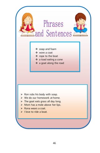  soap and foam
 wore a coat
 rope to the boat
 a toad eating a cone
 a goat along the road
 Ron rubs his body with soap.
 We do our homework at home.
 The goat eats grass all day long.
 Mom has a mole above her lips.
 Rona wears a coat.
 I love to ride a boat.
46
 