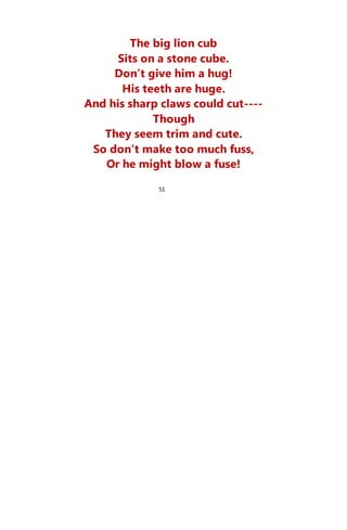The big lion cub
Sits on a stone cube.
Don’t give him a hug!
His teeth are huge.
And his sharp claws could cut----
Though
They seem trim and cute.
So don’t make too much fuss,
Or he might blow a fuse!
51
 
