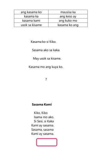 ang kasama ko mausisa ka
kasama ka ang keso ay
kasama kami ang kuko mo
usok sa kisame kasama ko ang
Kasama ko si Kiko.
Sasama ako sa kaka.
May usok sa kisame.
Kasama mo ang kuya ko.
7
Sasama Kami
Kiko, Kiko
Isama mo ako.
Si Sesi, si Kaka
Kami ay sasama.
Sasama, sasama
Kami ay sasama.
 