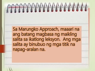 Sa Marungko Approach, maaari na
ang batang magbasa ng maikling
salita sa ikatlong leksyon. Ang mga
salita ay binubuo ng mga titik na
napag-aralan na.
 