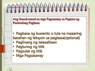 Ang Sunod-sunod na mga Pagsasanay sa Pagturo ng
Panimulang Pagbasa:
• Pagbasa ng kuwento o tula na maaaring
basehan ng leksyon sa pagbasa(optional)
• Paglinang ng talasalitaan
• Pagtunog ng titik
• Pagsulat ng titik
• Mga Pagsasanay
 