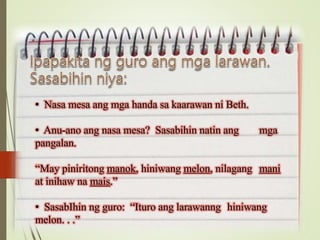 • Nasa mesa ang mga handa sa kaarawan ni Beth.
• Anu-ano ang nasa mesa? Sasabihin natin ang mga
pangalan.
“May piniritong manok, hiniwang melon, nilagang mani
at inihaw na mais.”
• SasabIhin ng guro: “Ituro ang larawanng hiniwang
melon. . .”
 