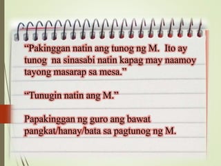 “Pakinggan natin ang tunog ng M. Ito ay
tunog na sinasabi natin kapag may naamoy
tayong masarap sa mesa.”
“Tunugin natin ang M.”
Papakinggan ng guro ang bawat
pangkat/hanay/bata sa pagtunog ng M.
 