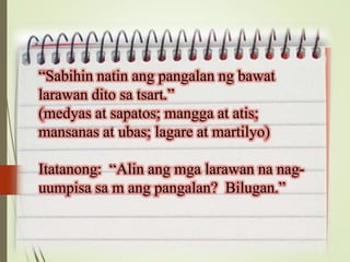 “Sabihin natin ang pangalan ng bawat
larawan dito sa tsart.”
(medyas at sapatos; mangga at atis;
mansanas at ubas; lagare at martilyo)
Itatanong: “Alin ang mga larawan na nag-
uumpisa sa m ang pangalan? Bilugan.”
 