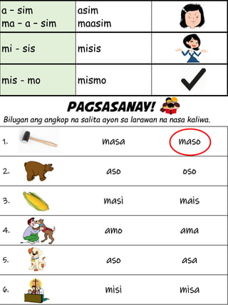 a – sim
ma – a – sim
asim
maasim
mi - sis misis
mis - mo mismo
Pagsasanay!
Bilugan ang angkop na salita ayon sa larawan na nasa kaliwa.
1. masa maso
2. aso oso
3. masi mais
4. amo ama
5. aso asa
6. misi misa
 