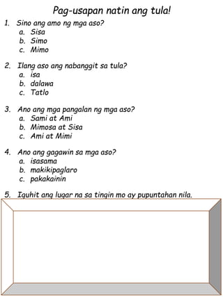 Pag-usapan natin ang tula!
1. Sino ang amo ng mga aso?
a. Sisa
b. Simo
c. Mimo
2. Ilang aso ang nabanggit sa tula?
a. isa
b. dalawa
c. Tatlo
3. Ano ang mga pangalan ng mga aso?
a. Sami at Ami
b. Mimosa at Sisa
c. Ami at Mimi
4. Ano ang gagawin sa mga aso?
a. isasama
b. makikipaglaro
c. pakakainin
5. Iguhit ang lugar na sa tingin mo ay pupuntahan nila.
 