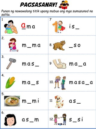 Punan ng nawawalang titik upang mabuo ang mga sumusunod na
salita.
1 .
_ m a
7.
i s _
2.
m _ m a 8. _ s o
3.
m a s _ 9. m a _ a
4.
m a _ s 10. m a s a _ a
5.
m _ m i 11. a s _
6.
a s _ m 12. s _ s i
a
Pagsasanay!
 
