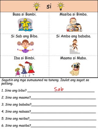 si
Basa si Bambi. Masiba si Bimbo.
Si Sab ang Bibo. Si Ambo ang bababa.
Iba si Bimbi. Maamo si Mabo.
Sagutin ang mga sumusunod na tanong. Isulat ang sagot sa
patlang.
1. Sino ang bibo? _________________________________
2. Sino ang maamo?________________________________
3. Sino ang bababa?________________________________
4. Sino ang nabasa?________________________________
5. Sino ang naiiba?_________________________________
6. Sino ang masiba?________________________________
Sab
 