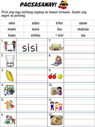 Pagsasanay!
Piliin ang mga salitang angkop sa bawat larawan. Isulat ang
sagot sa patlang.
1. 7.
2. 8.
3. 9.
4. 10.
5. 11.
6. 12.
amo saba bibo asam
mami mais iba mabisa
baso simba sisi isa
sisi
 