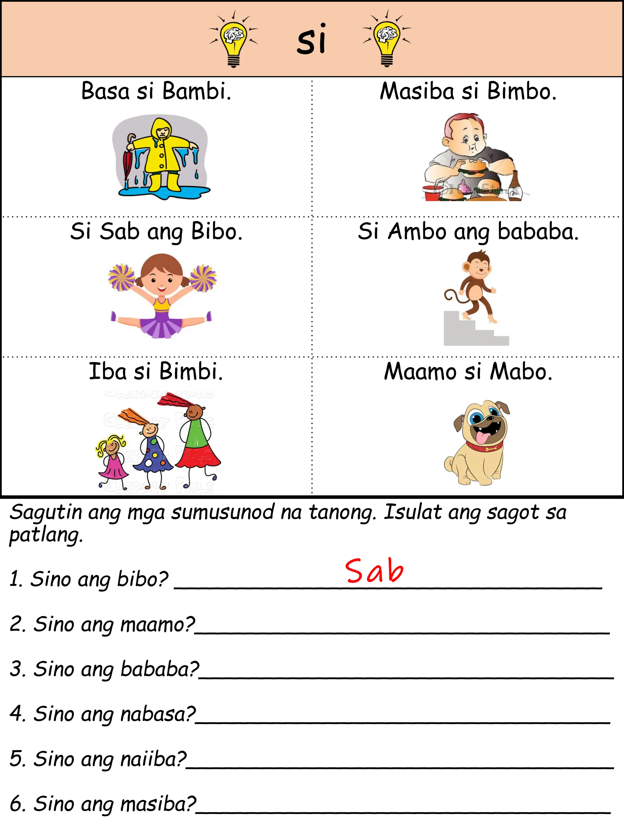 si
Basa si Bambi. Masiba si Bimbo.
Si Sab ang Bibo. Si Ambo ang bababa.
Iba si Bimbi. Maamo si Mabo.
Sagutin ang mga sumusunod na tanong. Isulat ang sagot sa
patlang.
1. Sino ang bibo? _________________________________
2. Sino ang maamo?________________________________
3. Sino ang bababa?________________________________
4. Sino ang nabasa?________________________________
5. Sino ang naiiba?_________________________________
6. Sino ang masiba?________________________________
Sab
 