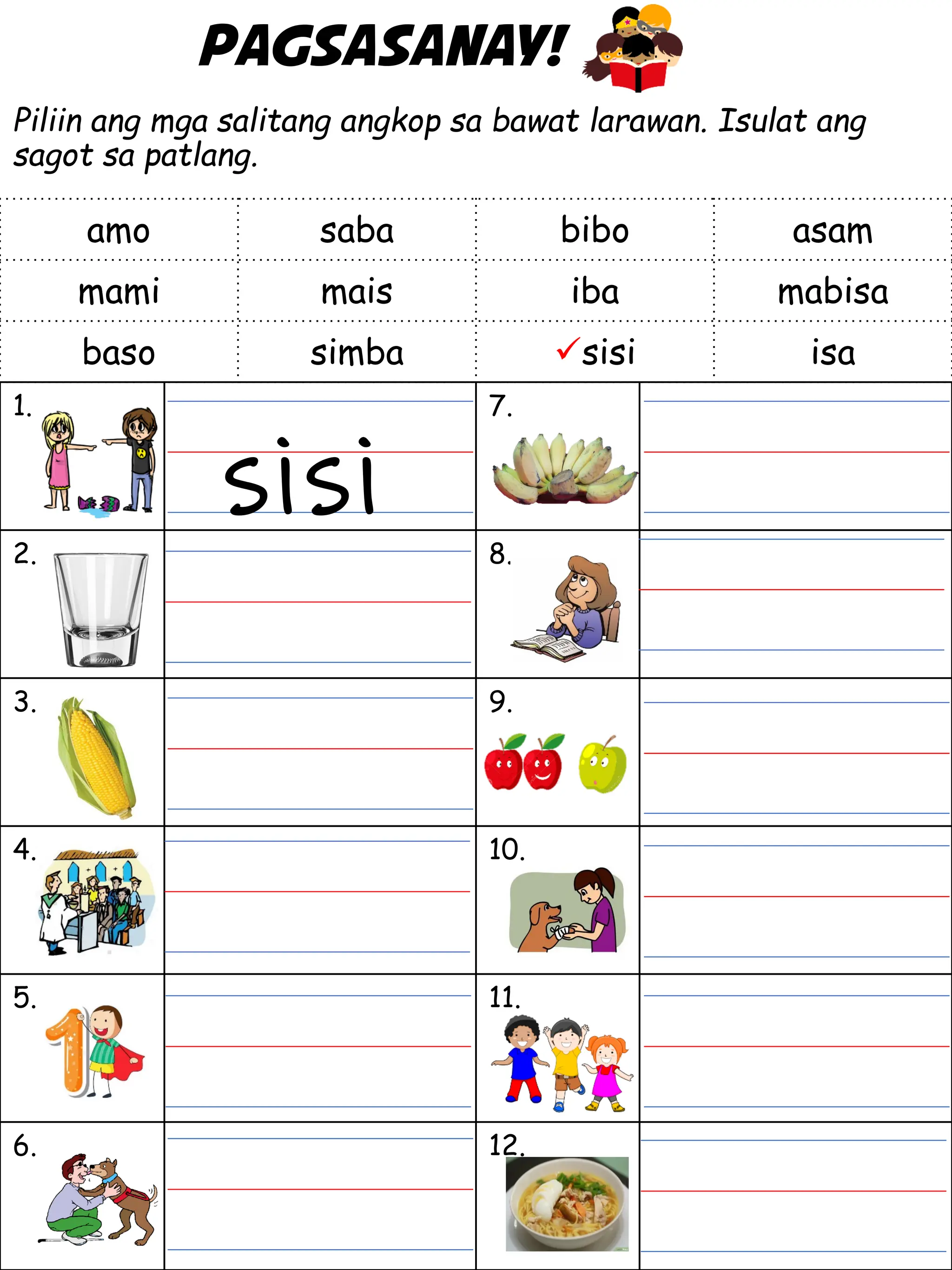 Pagsasanay!
Piliin ang mga salitang angkop sa bawat larawan. Isulat ang
sagot sa patlang.
1. 7.
2. 8.
3. 9.
4. 10.
5. 11.
6. 12.
amo saba bibo asam
mami mais iba mabisa
baso simba sisi isa
sisi
 