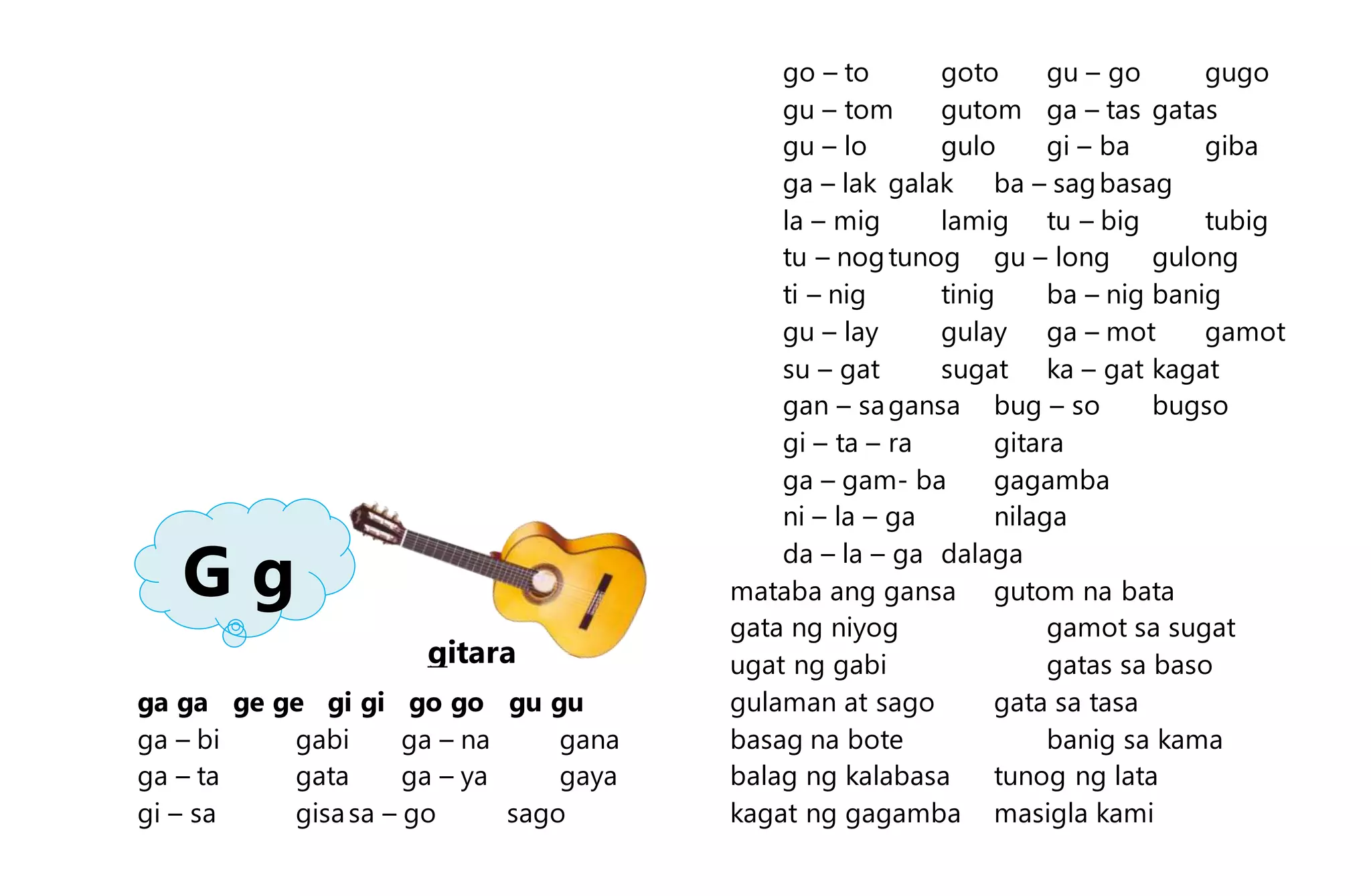 ga ga ge ge gi gi go go gu gu
ga – bi gabi ga – na gana
ga – ta gata ga – ya gaya
gi – sa gisasa – go sago
go – to goto gu – go gugo
gu – tom gutom ga – tas gatas
gu – lo gulo gi – ba giba
ga – lak galak ba – sagbasag
la – mig lamig tu – big tubig
tu – nogtunog gu – long gulong
ti – nig tinig ba – nig banig
gu – lay gulay ga – mot gamot
su – gat sugat ka – gat kagat
gan – sagansa bug – so bugso
gi – ta – ra gitara
ga – gam- ba gagamba
ni – la – ga nilaga
da – la – ga dalaga
mataba ang gansa gutom na bata
gata ng niyog gamot sa sugat
ugat ng gabi gatas sa baso
gulaman at sago gata sa tasa
basag na bote banig sa kama
balag ng kalabasa tunog ng lata
kagat ng gagamba masigla kami
G g
gitara
 