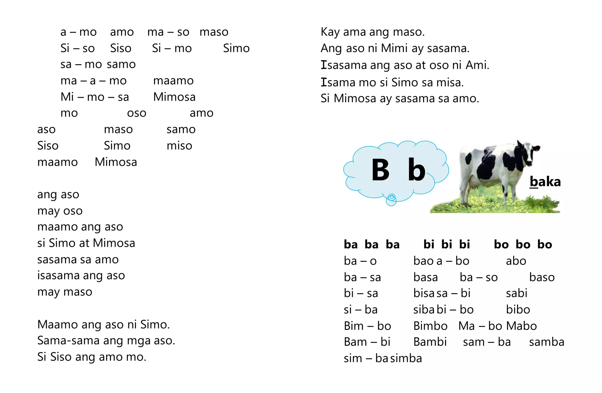 a – mo amo ma – so maso
Si – so Siso Si – mo Simo
sa – mo samo
ma – a – mo maamo
Mi – mo – sa Mimosa
mo oso amo
aso maso samo
Siso Simo miso
maamo Mimosa
ang aso
may oso
maamo ang aso
si Simo at Mimosa
sasama sa amo
isasama ang aso
may maso
Maamo ang aso ni Simo.
Sama-sama ang mga aso.
Si Siso ang amo mo.
Kay ama ang maso.
Ang aso ni Mimi ay sasama.
Isasama ang aso at oso ni Ami.
Isama mo si Simo sa misa.
Si Mimosa ay sasama sa amo.
ba ba ba bi bi bi bo bo bo
ba – o bao a – bo abo
ba – sa basa ba – so baso
bi – sa bisasa – bi sabi
si – ba sibabi – bo bibo
Bim – bo Bimbo Ma – bo Mabo
Bam – bi Bambi sam – ba samba
sim – basimba
bakaB b
 