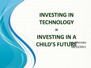 INVESTING IN TECHNOLOGY = INVESTING IN A CHILD’S FUTURE   Amy Maruska 06/12/2011 