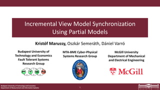 Budapest University of Technology and Economics
Department of Measurement and Information Systems
Budapest University of
Technology and Economics
Fault Tolerant Systems
Research Group
McGill University
Department of Mechanical
and Electrical Engineering
MTA-BME Cyber-Physical
Systems Research Group
Incremental View Model Synchronization
Using Partial Models
Kristóf Marussy, Oszkár Semeráth, Dániel Varró
1
 
