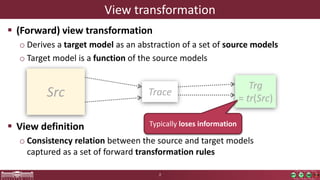View transformation
 (Forward) view transformation
o Derives a target model as an abstraction of a set of source models
o Target model is a function of the source models
 View definition
o Consistency relation between the source and target models
captured as a set of forward transformation rules
2
Src
Trg
= tr(Src)
Trace
Typically loses information
 