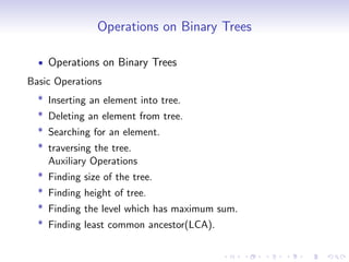 Operations on Binary Trees
• Operations on Binary Trees
Basic Operations
* Inserting an element into tree.
* Deleting an element from tree.
* Searching for an element.
* traversing the tree.
Auxiliary Operations
* Finding size of the tree.
* Finding height of tree.
* Finding the level which has maximum sum.
* Finding least common ancestor(LCA).
 