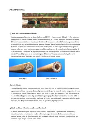 CAÑA MARUTAKE:
¿Qué es una caña de mosca Marutake?
La caña de pesca de bambú se ha desarrollado en los EE.UU. y Europa a partir del siglo 19. Sin embargo,
los japoneses ya habían adoptado la vara de bambú alrededor de 150 años antes pero utilizando un método
diferente. Las cañas de bambú al estilo occidental son de 6 secciones de bambú Tonkin, pegadas en forma
hexagonal. Una vara de bambú tradicional japonesa, llamada 'Wazao', está hecha de tallos enteros naturales
de bambú sin partir. Los artesanos Wazao hicieron muchos tipos de cañas de pesca tradicionales, pero no
hicieron cañas para pesca con mosca, ya que no sabían mucho acerca de ese estilo y no había necesidad de
él en el momento. En los años 90, algunos pescadores con mosca japoneses hicieron varas de bambú por el
método Wazao. El proceso era en realidad un poco diferente al Wazao y como resultado, ellos no lo
llamaron Wazao, sino 'Marutake ', que significa totalmente de bambú natural.
Vara Split Vara Marutake
Características:
La vara de bambú natural tiene una estructura hueca como una vara de fibra de vidrio o de carbono y tiene
algunas características excelentes. Es más ligera y más rápida que las varas de bambú compuestas. El peso
es el mismo que el de la fibra de vidrio, pero es más nítida y rápida. Su característica más sobresaliente es
su sensibilidad. Se puede sentir el golpe sutil de los peces pequeños. Pero también tiene un punto débil. Es
un poco más débil que otros materiales, por lo que no es muy adecuada para la caza mayor (salmón, pez de
agua azul, etc). Muy recomendable para la pesca de agua dulce, ligera y delicada.
¿Dónde se obtiene el bambú para la vara Marutake?
El bambú crece en cualquier región de clima caliente o templado. En Argentina se han introducido y
naturalizado varias especies que se pueden cultivar y recoger fácilmente. Podemos entonces fabricar
nuestras propias cañas de alto rendimiento para mosca sin tener que pagar dinero por el material que las
compone; salga, busque y córtelo usted mismo.
 