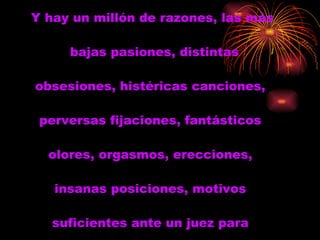 Y hay un millón de razones, las más bajas pasiones, distintas obsesiones, histéricas canciones,  perversas fijaciones, fantásticos  olores, orgasmos, erecciones,  insanas posiciones, motivos  suficientes ante un juez para  decir...  Y hay un millón de razones, las más bajas pasiones, distintas obseciones, histéricas canciones, perversas fijaciones, fantásticos olores, orgasmos, erecciones, insanas posiciones, motivos suficientes ante un juez para decir...  