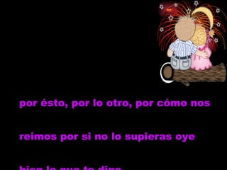 por ésto, por lo otro, por cómo nos reimos por si no lo supieras oye  bien lo que te digo   