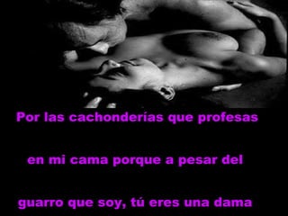 Por las cachonderías que profesas en mi cama porque a pesar del  guarro que soy, tú eres una dama   