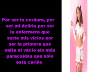 Por ser la cordura, por ser mi delirio por ser la enfermera que surte mis vicios por ser la primera que salta al vacío sin más paracaidas que sólo este cariño  