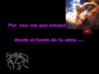 Por  esa voz que emana desde el fondo de tu alma …. 