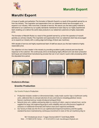 Maruthi Exporrt
Maruthi Exporrt
A house of quality and perfection.The formation of Maruthi Exportt is a result of the goodwill earned by us
from the industry. This inspiration and appreciation from our esteemed clients has encouraged us to
expand in our industry. With more than a decade of service, We assure you the best quality material is
delivered to our customers by our quality standards maintained at each step by our highly experienced
team enabling us to deliver the world class products to our esteemed customers at highly reasonable
price.

The formation of Maruthi Rocks is a result of the goodwill earned by us from the operation of maruthi
granites,our primary industry.This inspiration and appreciation from our esteemed client has encouraged
us to expand our industry with a cutting edge technology of block saw machinery

With decade of service and highly experienced team of staff,we assure you the best material at highly
reasonable price.

Our objective is to be a leader in the industry by providing excellent quality products,services &quick
response to the customer. We continuously strive at developing highly efficient and cost down production
techniques and streamlined manufacturing process that can in turn result in quick order processing within
the stipulated time period.




Products & offerings:

    Granite Production

    Our Granite Products Production :

       Production includes random or dimensioned slabs, ready-made counter tops or bathroom vanity
        units, calibrated tiles in a broad selection of sizes and textures including polished, honed,
        flamed, machined and our newly introduced antiqued finish.
       Natural stone sets, cobbles and paving slabs in a variety of colors, sawn or natural riven, can be
        supplied for large civil engineering projects with reliability and cost-effectiveness.Supplies of
        exclusive or traditional memorials and markers have been exported worldwide.
       Our factory in India was the first to use sophisticated imported machinery and this quality
        standard has been maintained by continuous investment in state-of-the-art machinery.Day to


                  N0: 9,Venkatesan street ,T.nagar,Chennai-600 017,Tamil Nadu,INDIA
             Mob : + 91 9840134195 Telefax : + 91 44 42122972 E-mail: maruthiexporrt@gmail.com
 