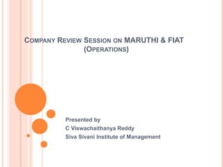COMPANY REVIEW SESSION ON MARUTHI & FIAT 
(OPERATIONS) 
Presented by 
C Viswachaithanya Reddy 
Siva Sivani Institute of Management 
 