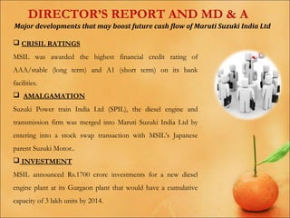 DIRECTOR’S REPORT AND MD & A
Major developments that may boost future cash flow of Maruti Suzuki India Ltd
 CRISIL RATINGS
MSIL was awarded the highest financial credit rating of
AAA/stable (long term) and A1 (short term) on its bank
facilities.
 AMALGAMATION
Suzuki Power train India Ltd (SPIL), the diesel engine and
transmission firm was merged into Maruti Suzuki India Ltd by
entering into a stock swap transaction with MSIL’s Japanese
parent Suzuki Motor..
 INVESTMENT
MSIL announced Rs.1700 crore investments for a new diesel
engine plant at its Gurgaon plant that would have a cumulative
capacity of 3 lakh units by 2014.

 