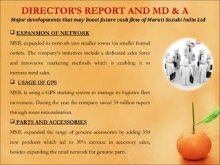 DIRECTOR’S REPORT AND MD & A
Major developments that may boost future cash flow of Maruti Suzuki India Ltd
 EXPANSION OF NETWORK
MSIL expanded its network into smaller towns via smaller formal
outlets. The company’s initiatives include a dedicated sales force
and innovative marketing methods which is enabling it to
increase rural sales.
 USAGE OF GPS
MSIL is using a GPS tracking system to manage its logistics fleet
movement. During the year the company saved 34 million rupees
through route rationalisation.
 PARTS AND ACCESSORIES
MSIL expanded the range of genuine accessories by adding 350
new products which led to 30% increase in accessory sales,
besides expanding the retail network for genuine parts.

 