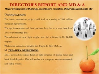 DIRECTOR’S REPORT AND MD & A
Major developments that may boost future cash flow of Maruti Suzuki India Ltd
 INNOVATIONS
In house automation projects will lead to a saving of 260 million
rupees in new projects.
Design innovations and best practices have led to a cost benefit of
25% over imported dies.
Introduction of new light weight and fuel efficient K-10, K-14B
engines.
Refreshed versions of models like Wagon R, Ritz, SX4 etc.
 TREASURY OPERATIONS
MSIL invested its surplus funds in debt schemes of mutual funds and
bank fixed deposits. This will enable the company to earn reasonable
and stable returns.

 