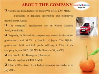 ABOUT THE COMPANY
 Automobile manufacturer in India(1981-MUL 2007-MSIL)
- Subsidiary of Japanese automobile and motorcycle
manufacturer Suzuki.
 The company's headquarters are on Nelson Mandela
Road, New Delhi.
 Originally, 18.28% of the company was owned by the Indian
government, and 54.2% by Suzuki of Japan. The BJP-led
government held an initial public offering of 25% of the
company in June 2003. (56.21% by Suzuki – 30 June’13)
 Key people : RC Bharagava (Chairman),
Kenichi Ayukawa (CEO & MD)
 It had a 40% share of the Indian passenger car market as of
July 2013.

 