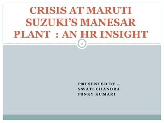 CRISIS AT MARUTI
  SUZUKI’S MANESAR
PLANT : AN HR INSIGHT
           1




          PRESENTED BY –
          SWATI CHANDRA
          PINKY KUMARI
 