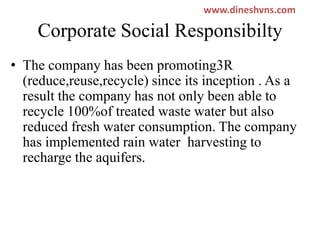 www.dineshvns.com

Corporate Social Responsibilty
• The company has been promoting3R
(reduce,reuse,recycle) since its inception . As a
result the company has not only been able to
recycle 100%of treated waste water but also
reduced fresh water consumption. The company
has implemented rain water harvesting to
recharge the aquifers.

 